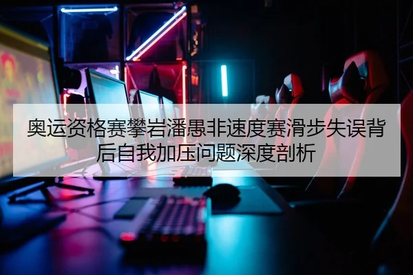 奥运资格赛攀岩潘愚非速度赛滑步失误背后自我加压问题深度剖析